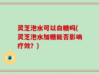 灵芝泡水可以白糖吗(灵芝泡水加糖能否影响疗效？)