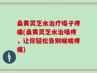 桑黄灵芝水治疗嗓子疼痛(桑黄灵芝水治嗓疼，让你轻松告别喉咙疼痛)