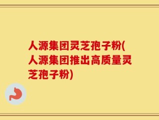 人源集团灵芝孢子粉(人源集团推出高质量灵芝孢子粉)