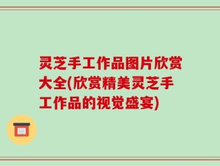 灵芝手工作品图片欣赏大全(欣赏精美灵芝手工作品的视觉盛宴)