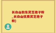 长白山敖东灵芝孢子粉_长白山优质灵芝孢子粉)
