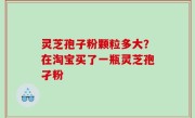 灵芝孢子粉颗粒多大？在淘宝买了一瓶灵芝孢孑粉