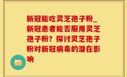 新冠能吃灵芝孢子粉_新冠患者能否服用灵芝孢子粉？探讨灵芝孢子粉对新冠病毒的潜在影响
