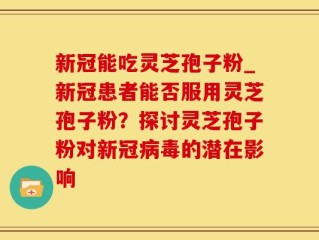 新冠能吃灵芝孢子粉_新冠患者能否服用灵芝孢子粉？探讨灵芝孢子粉对新冠病毒的潜在影响