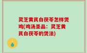 灵芝黄芪白茯苓怎样煲鸡(鸡汤圣品：灵芝黄芪白茯苓的煲法)