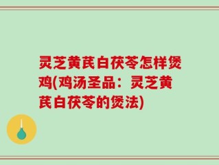 灵芝黄芪白茯苓怎样煲鸡(鸡汤圣品：灵芝黄芪白茯苓的煲法)