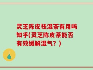 灵芝陈皮祛湿茶有用吗知乎(灵芝陈皮茶能否有效缓解湿气？)