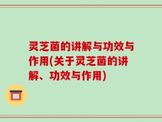 灵芝菌的讲解与功效与作用(关于灵芝菌的讲解、功效与作用)