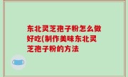 东北灵芝孢子粉怎么做好吃(制作美味东北灵芝孢子粉的方法