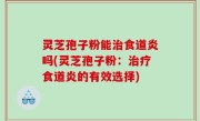 灵芝孢子粉能治食道炎吗(灵芝孢子粉：治疗食道炎的有效选择)