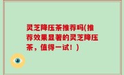 灵芝降压茶推荐吗(推荐效果显著的灵芝降压茶，值得一试！)
