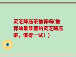 灵芝降压茶推荐吗(推荐效果显著的灵芝降压茶，值得一试！)