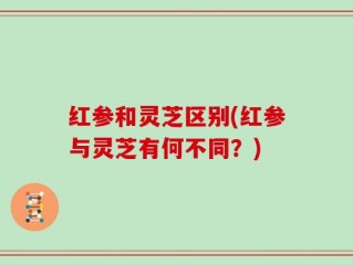 红参和灵芝区别(红参与灵芝有何不同？)