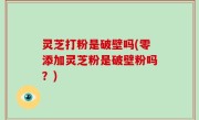 灵芝打粉是破壁吗(零添加灵芝粉是破壁粉吗？)