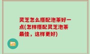 灵芝怎么搭配泡茶好一点(怎样搭配灵芝泡茶最佳，这样更好)