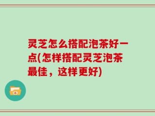 灵芝怎么搭配泡茶好一点(怎样搭配灵芝泡茶最佳，这样更好)
