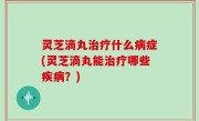 灵芝滴丸治疗什么病症(灵芝滴丸能治疗哪些疾病？)