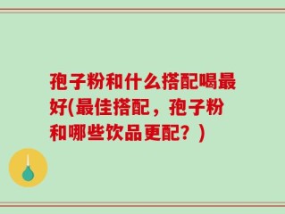 孢子粉和什么搭配喝最好(最佳搭配，孢子粉和哪些饮品更配？)