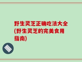 野生灵芝正确吃法大全(野生灵芝的完美食用指南)