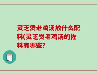 灵芝煲老鸡汤放什么配料(灵芝煲老鸡汤的佐料有哪些？