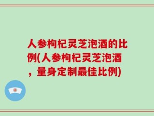 人参枸杞灵芝泡酒的比例(人参枸杞灵芝泡酒，量身定制最佳比例)