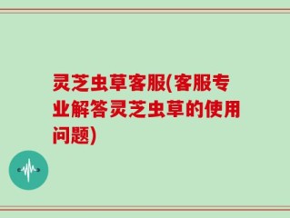 灵芝虫草客服(客服专业解答灵芝虫草的使用问题)