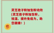灵芝孢子粉加生粉功效(灵芝孢子粉加生粉，祛湿、提升免疫力，助您健康！)