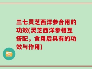 三七灵芝西洋参合用的功效(灵芝西洋参相互搭配，食用后具有的功效与作用)