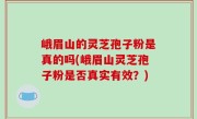 峨眉山的灵芝孢子粉是真的吗(峨眉山灵芝孢子粉是否真实有效？)