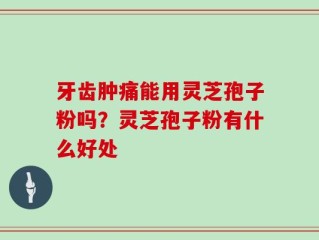 牙齿肿痛能用灵芝孢子粉吗？灵芝孢子粉有什么好处