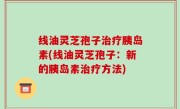 线油灵芝孢子治疗胰岛素(线油灵芝孢子：新的胰岛素治疗方法)