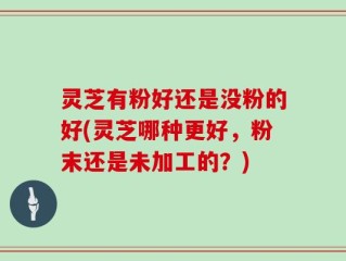 灵芝有粉好还是没粉的好(灵芝哪种更好，粉末还是未加工的？)