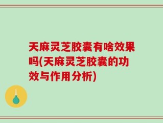 天麻灵芝胶囊有啥效果吗(天麻灵芝胶囊的功效与作用分析)