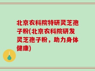 北京农科院特研灵芝孢子粉(北京农科院研发灵芝孢子粉，助力身体健康)