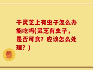 干灵芝上有虫子怎么办能吃吗(灵芝有虫子，是否可食？应该怎么处理？)
