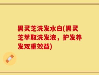 黑灵芝洗发水白(黑灵芝萃取洗发液，护发养发双重效益)