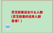 灵芝胶囊适合什么人群(灵芝胶囊的适用人群是谁？)