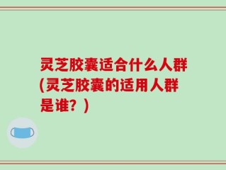 灵芝胶囊适合什么人群(灵芝胶囊的适用人群是谁？)
