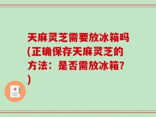 天麻灵芝需要放冰箱吗(正确保存天麻灵芝的方法：是否需放冰箱？)