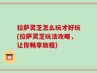 拉萨灵芝怎么玩才好玩(拉萨灵芝玩法攻略，让你畅享旅程)