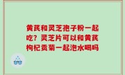 黄芪和灵芝孢子粉一起吃？灵芝片可以和黄芪枸杞贡菊一起泡水喝吗