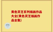 黄色灵芝系列插画作品大全(黄色灵芝插画作品全集)