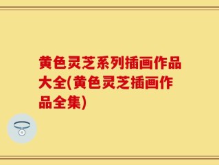 黄色灵芝系列插画作品大全(黄色灵芝插画作品全集)