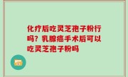 化疗后吃灵芝孢子粉行吗？乳腺癌手术后可以吃灵芝孢子粉吗