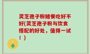 灵芝孢子粉随餐吃好不好(灵芝孢子粉与饮食搭配的好处，值得一试！)