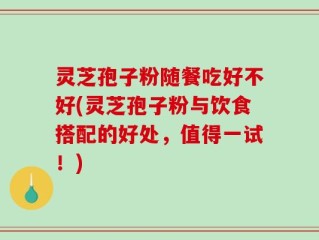 灵芝孢子粉随餐吃好不好(灵芝孢子粉与饮食搭配的好处，值得一试！)