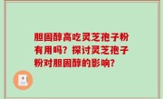 胆固醇高吃灵芝孢子粉有用吗？探讨灵芝孢子粉对胆固醇的影响？