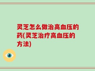 灵芝怎么做治高血压的药(灵芝治疗高血压的方法)