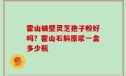霍山破壁灵芝孢子粉好吗？霍山石斛原浆一盒多少瓶