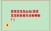 灵灵芝芝怎么吃(灵灵芝芝的食用方法有哪些？)
